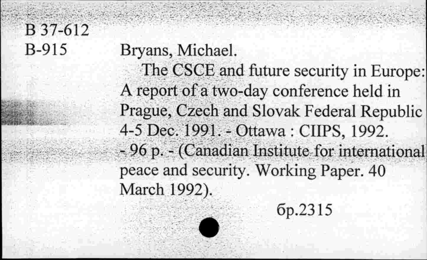 ﻿B 37-612
B-915 Bryans, Michael.
The CSCE and future security in Europe: A report of a two-day conference held in Prague, Czech and Slovak Federal Republic 4-5 Dec. 1991. - Ottawa : CIIPS, 1992.
- 96 p. - (Canadian Institute for international peace and security. Working Paper. 40 March 1992).
6p.2315